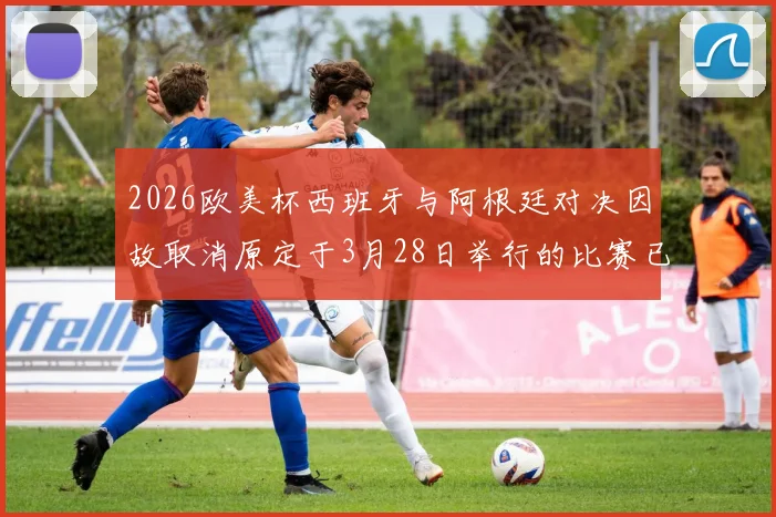 2026欧美杯西班牙与阿根廷对决因故取消原定于3月28日举行的比赛已被取消