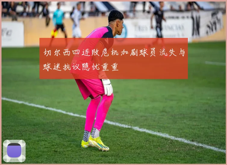 切尔西四连败危机加剧球员流失与球迷抗议隐忧重重