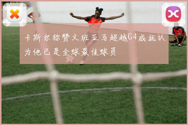 卡斯尔称赞文班亚马超越G4成就认为他已是全球最佳球员