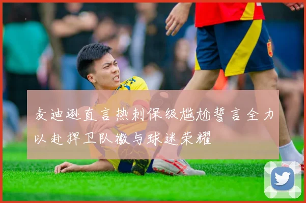麦迪逊直言热刺保级尴尬誓言全力以赴捍卫队徽与球迷荣耀