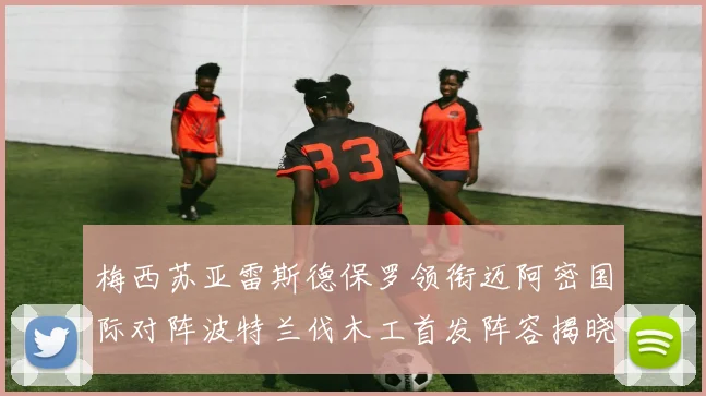 梅西苏亚雷斯德保罗领衔迈阿密国际对阵波特兰伐木工首发阵容揭晓