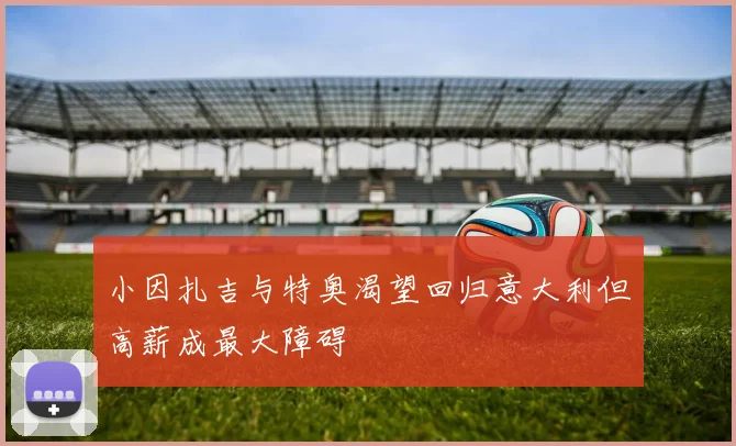 小因扎吉与特奥渴望回归意大利但高薪成最大障碍