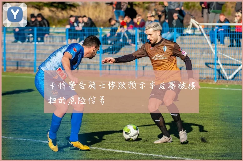 卡特警告骑士惨败预示季后赛被横扫的危险信号