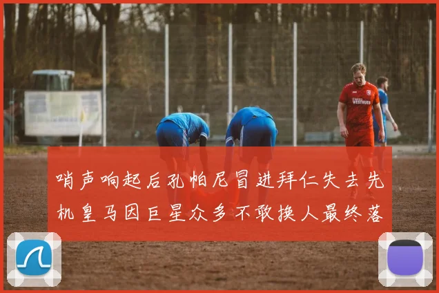 哨声响起后孔帕尼冒进拜仁失去先机皇马因巨星众多不敢换人最终落败
