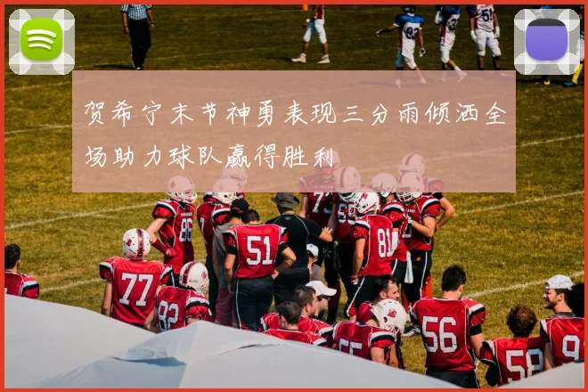 贺希宁末节神勇表现三分雨倾洒全场助力球队赢得胜利