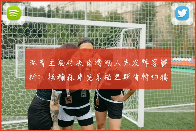 混音主场对决南湾湖人先发阵容解析：杨瀚森库克乐福里斯肯特的精彩表现