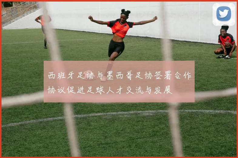 西班牙足协与墨西哥足协签署合作协议促进足球人才交流与发展