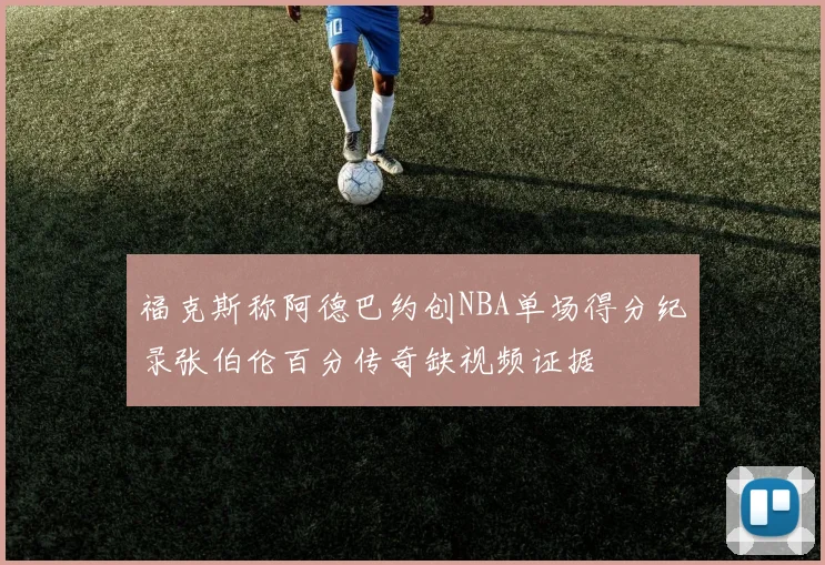 福克斯称阿德巴约创NBA单场得分纪录张伯伦百分传奇缺视频证据