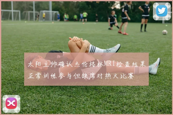 太阳主帅确认杰伦格林MRI检查结果正常训练参与但缺席对热火比赛