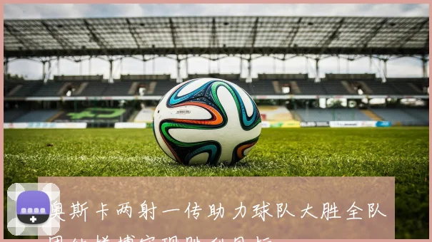 奥斯卡两射一传助力球队大胜全队团结拼搏实现胜利目标