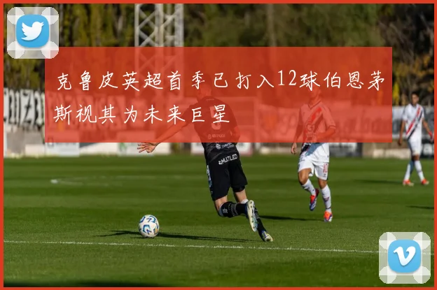 克鲁皮英超首季已打入12球伯恩茅斯视其为未来巨星