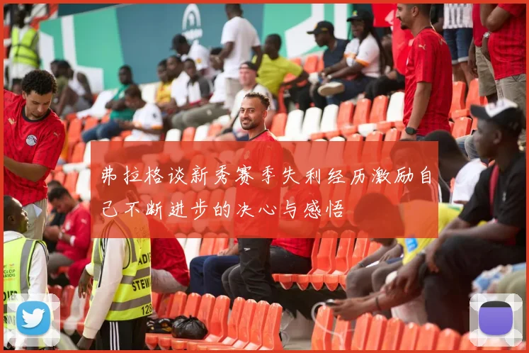 弗拉格谈新秀赛季失利经历激励自己不断进步的决心与感悟