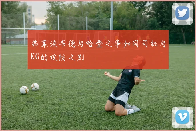 弗莱谈韦德与哈登之争如同司机与KG的攻防之别