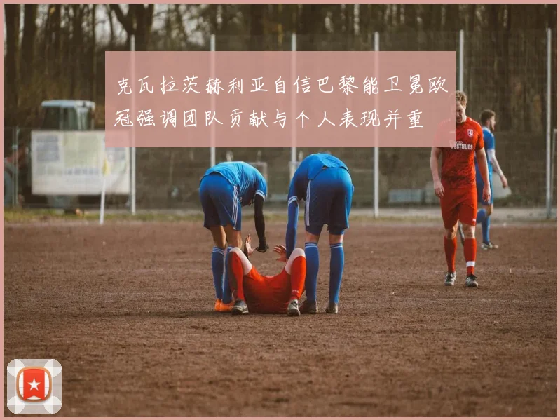 克瓦拉茨赫利亚自信巴黎能卫冕欧冠强调团队贡献与个人表现并重