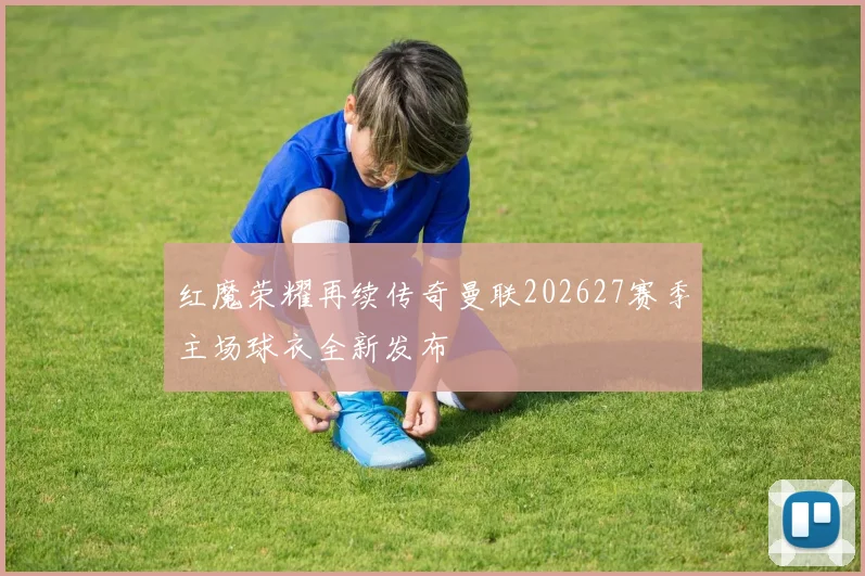 红魔荣耀再续传奇曼联202627赛季主场球衣全新发布