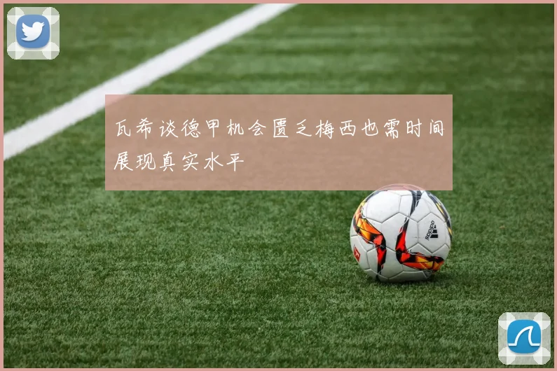 瓦希谈德甲机会匮乏梅西也需时间展现真实水平