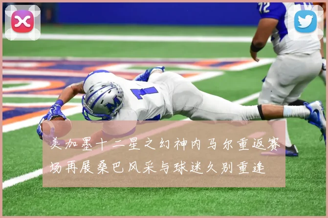 美加墨十二星之幻神内马尔重返赛场再展桑巴风采与球迷久别重逢
