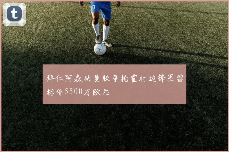 拜仁阿森纳曼联争抢霍村边锋图雷标价5500万欧元