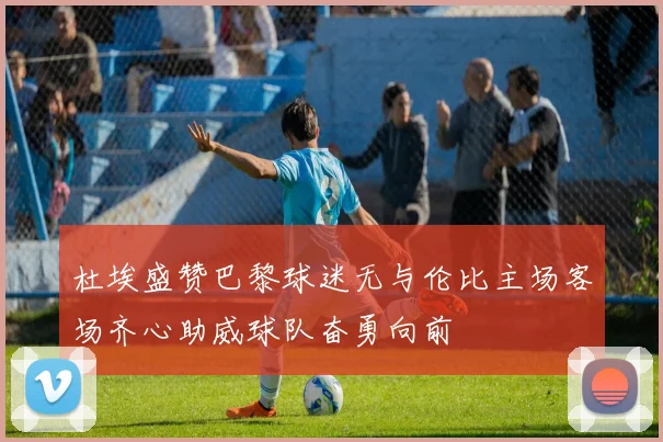 杜埃盛赞巴黎球迷无与伦比主场客场齐心助威球队奋勇向前
