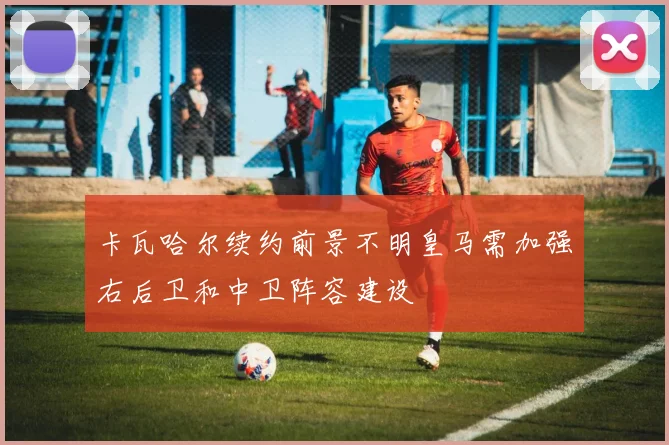 卡瓦哈尔续约前景不明皇马需加强右后卫和中卫阵容建设