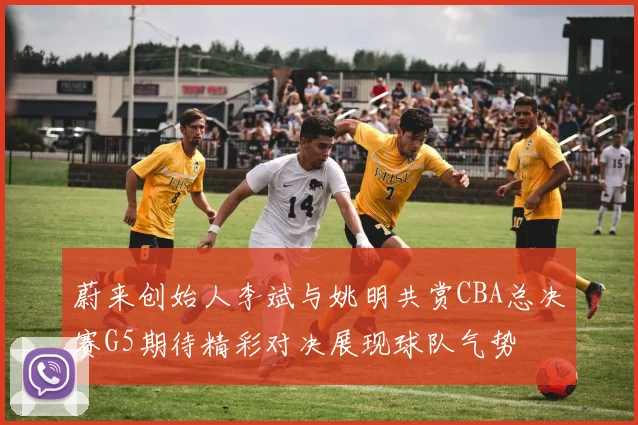 蔚来创始人李斌与姚明共赏CBA总决赛G5期待精彩对决展现球队气势