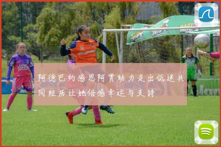 阿德巴约感恩阿贾助力走出低迷共同经历让她倍感幸运与支持