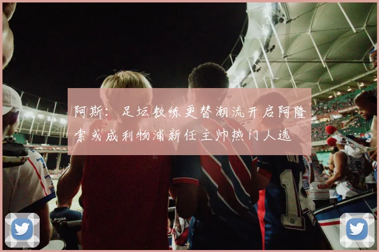 阿斯：足坛教练更替潮流开启阿隆索或成利物浦新任主帅热门人选