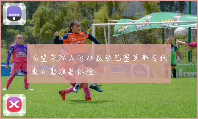 戈登乘私人飞机抵达巴塞罗那与代表合影准备体检