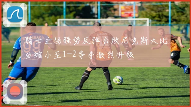 骑士主场强势反弹击败尼克斯大比分缩小至1-2争夺激烈升级