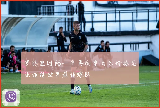 罗德里时隔一年再向皇马示好称无法拒绝世界最佳球队