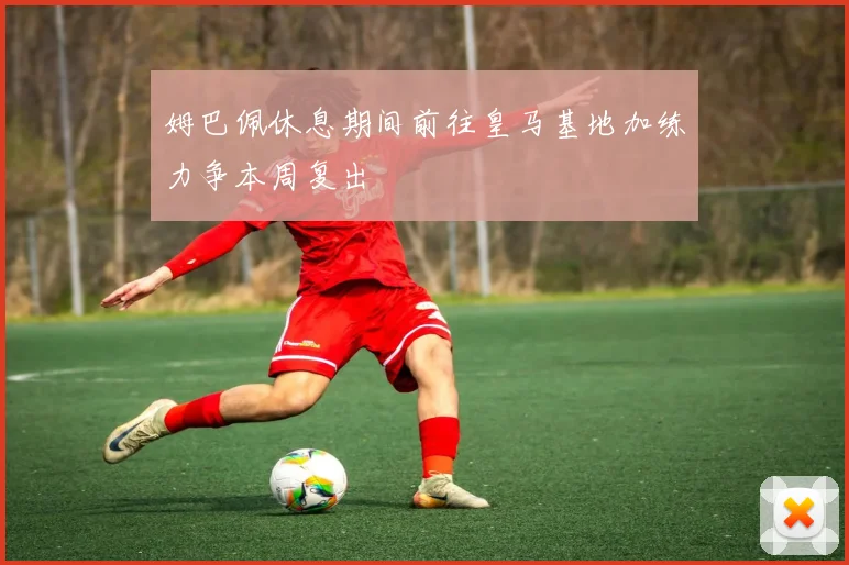 姆巴佩休息期间前往皇马基地加练力争本周复出