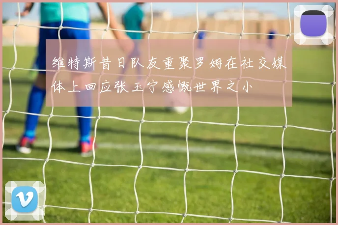 维特斯昔日队友重聚罗姆在社交媒体上回应张玉宁感慨世界之小