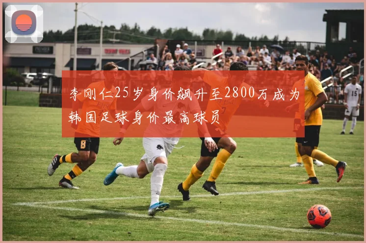 李刚仁25岁身价飙升至2800万成为韩国足球身价最高球员