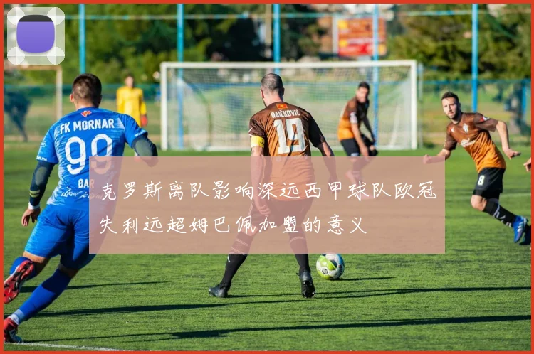 克罗斯离队影响深远西甲球队欧冠失利远超姆巴佩加盟的意义