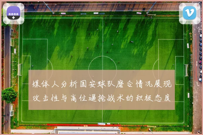 媒体人分析国安球队磨合情况展现攻击性与高位逼抢战术的积极态度
